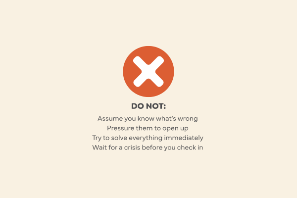 Starting a conversation don'ts. Do not Assume you know what's wrong, Pressure them to open up, Try to solve everything immediately, Wait for a crisis before you check in.